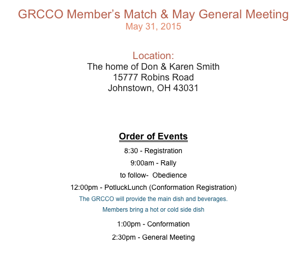 GRCCO Member’s Match & May General Meeting
May 31, 2015


Location:
The home of Don & Karen Smith
15777 Robins Road
Johnstown, OH 43031

Downloadable Premium

Order of Events
8:30 - Registration 9:00am - Rally
to follow-  Obedience 
12:00pm - PotluckLunch (Conformation Registration) 
The GRCCO will provide the main dish and beverages. Members bring a hot or cold side dish 
1:00pm - Conformation
2:30pm - General Meeting
